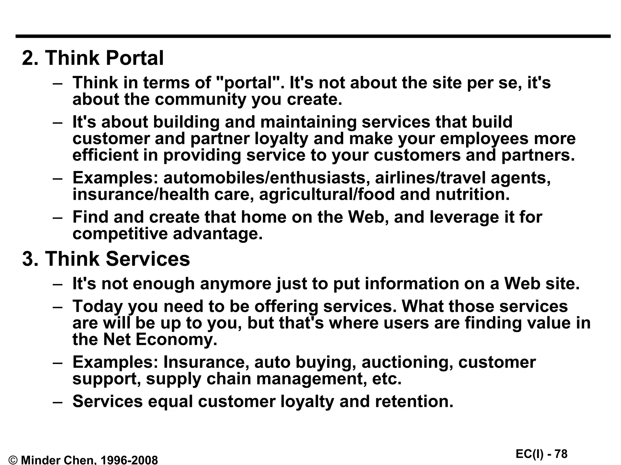 EC(I) - 78
© Minder Chen, 1996-2008
2. Think Portal
– Think in terms of "portal". It's not about the site per se, it's
about the community you create.
– It's about building and maintaining services that build
customer and partner loyalty and make your employees more
efficient in providing service to your customers and partners.
– Examples: automobiles/enthusiasts, airlines/travel agents,
insurance/health care, agricultural/food and nutrition.
– Find and create that home on the Web, and leverage it for
competitive advantage.
3. Think Services
– It's not enough anymore just to put information on a Web site.
– Today you need to be offering services. What those services
are will be up to you, but that's where users are finding value in
the Net Economy.
– Examples: Insurance, auto buying, auctioning, customer
support, supply chain management, etc.
– Services equal customer loyalty and retention.
 