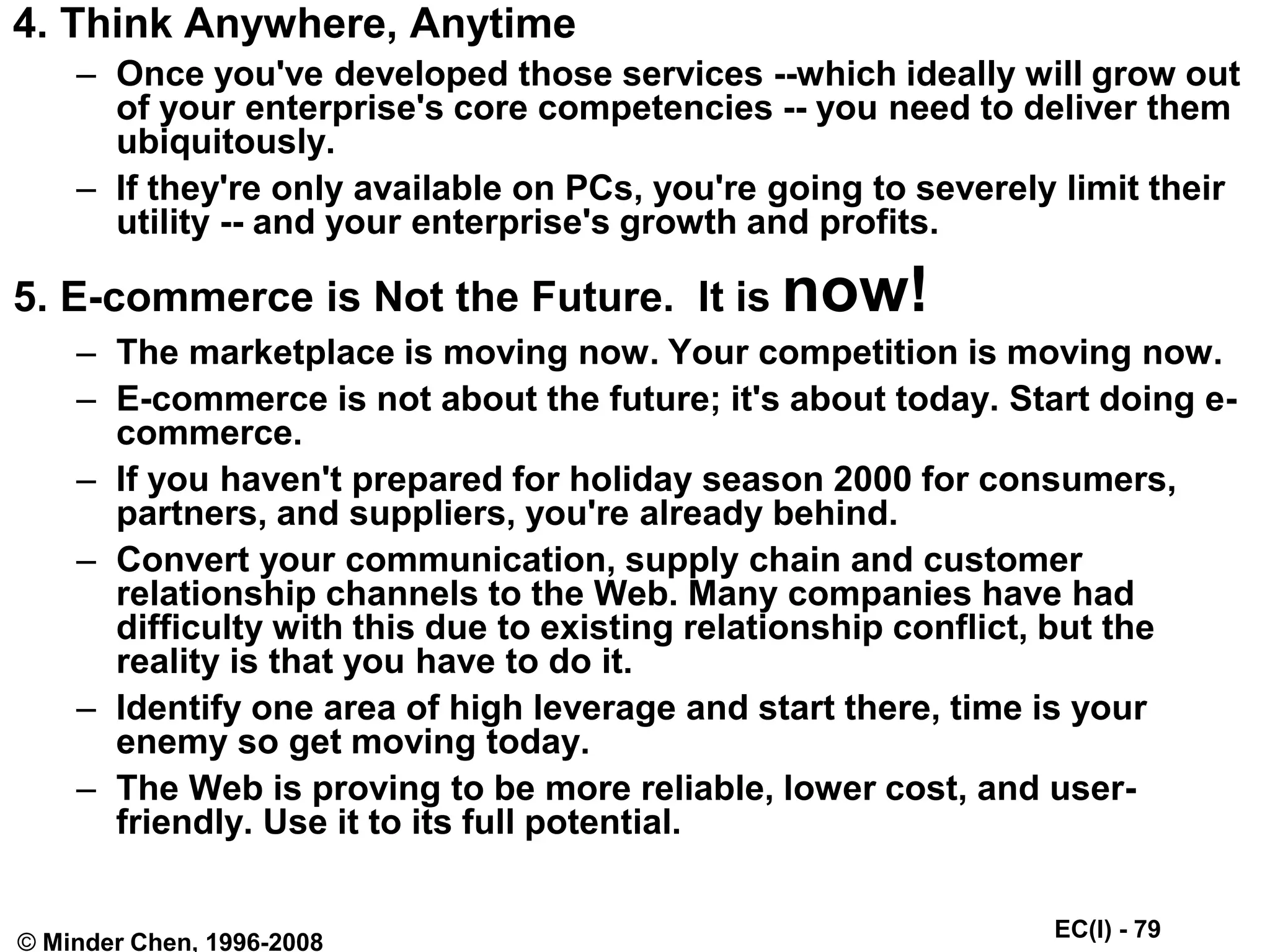 EC(I) - 79
© Minder Chen, 1996-2008
4. Think Anywhere, Anytime
– Once you've developed those services --which ideally will grow out
of your enterprise's core competencies -- you need to deliver them
ubiquitously.
– If they're only available on PCs, you're going to severely limit their
utility -- and your enterprise's growth and profits.
5. E-commerce is Not the Future. It is now!
– The marketplace is moving now. Your competition is moving now.
– E-commerce is not about the future; it's about today. Start doing e-
commerce.
– If you haven't prepared for holiday season 2000 for consumers,
partners, and suppliers, you're already behind.
– Convert your communication, supply chain and customer
relationship channels to the Web. Many companies have had
difficulty with this due to existing relationship conflict, but the
reality is that you have to do it.
– Identify one area of high leverage and start there, time is your
enemy so get moving today.
– The Web is proving to be more reliable, lower cost, and user-
friendly. Use it to its full potential.
 