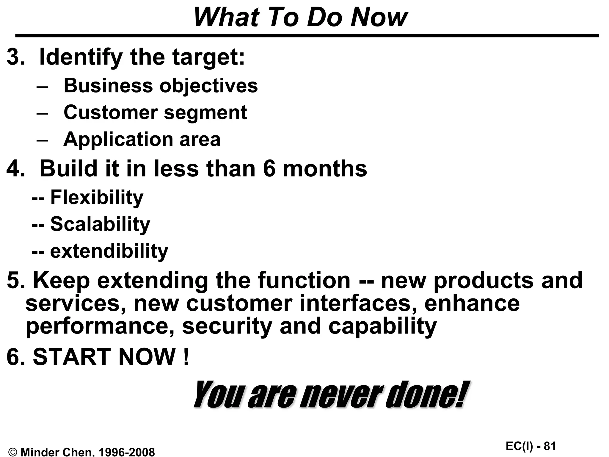 EC(I) - 81
© Minder Chen, 1996-2008
What To Do Now
3. Identify the target:
– Business objectives
– Customer segment
– Application area
4. Build it in less than 6 months
-- Flexibility
-- Scalability
-- extendibility
5. Keep extending the function -- new products and
services, new customer interfaces, enhance
performance, security and capability
6. START NOW !
You are never done!
 