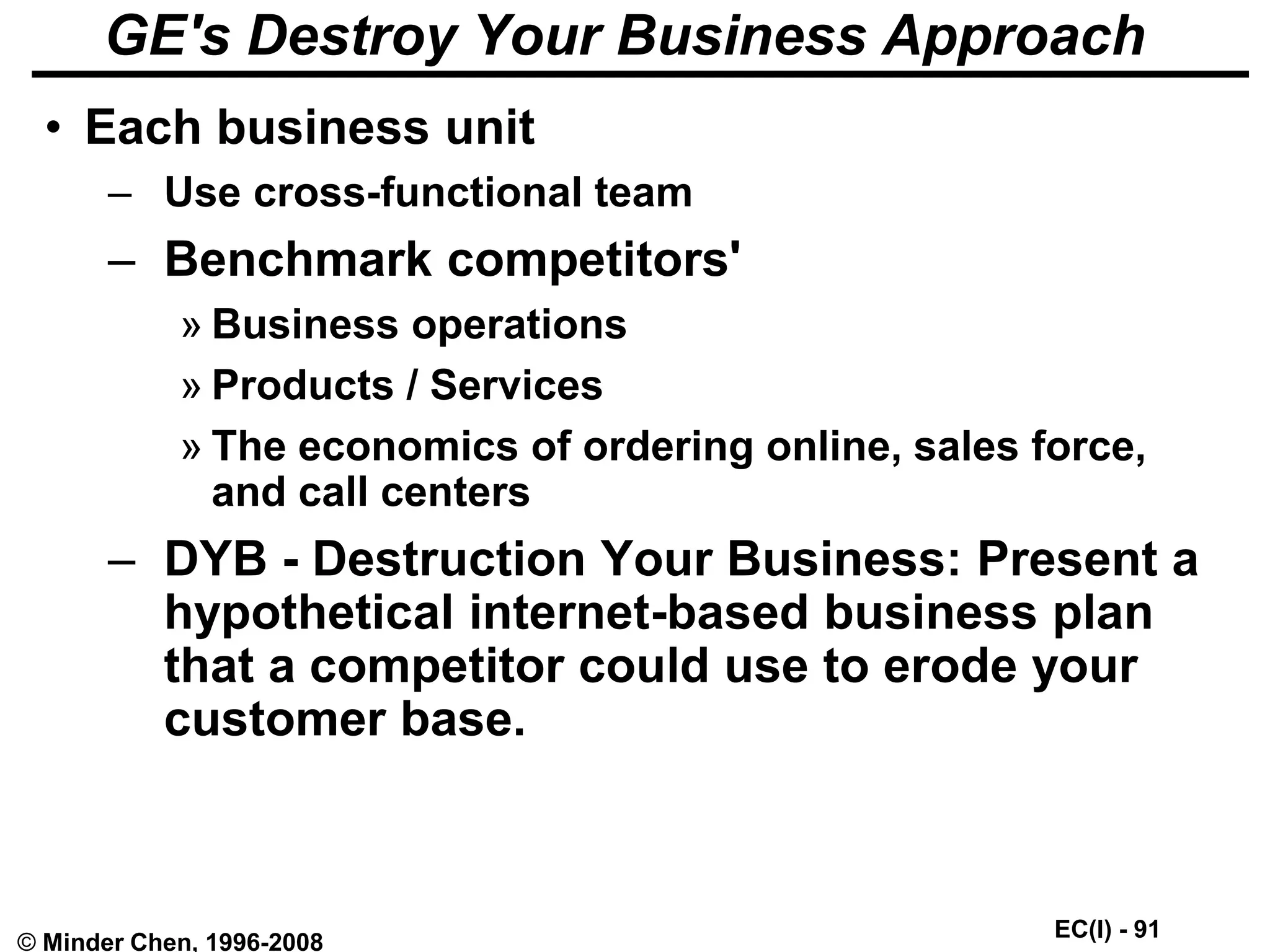 EC(I) - 91
© Minder Chen, 1996-2008
GE's Destroy Your Business Approach
• Each business unit
– Use cross-functional team
– Benchmark competitors'
» Business operations
» Products / Services
» The economics of ordering online, sales force,
and call centers
– DYB - Destruction Your Business: Present a
hypothetical internet-based business plan
that a competitor could use to erode your
customer base.
 