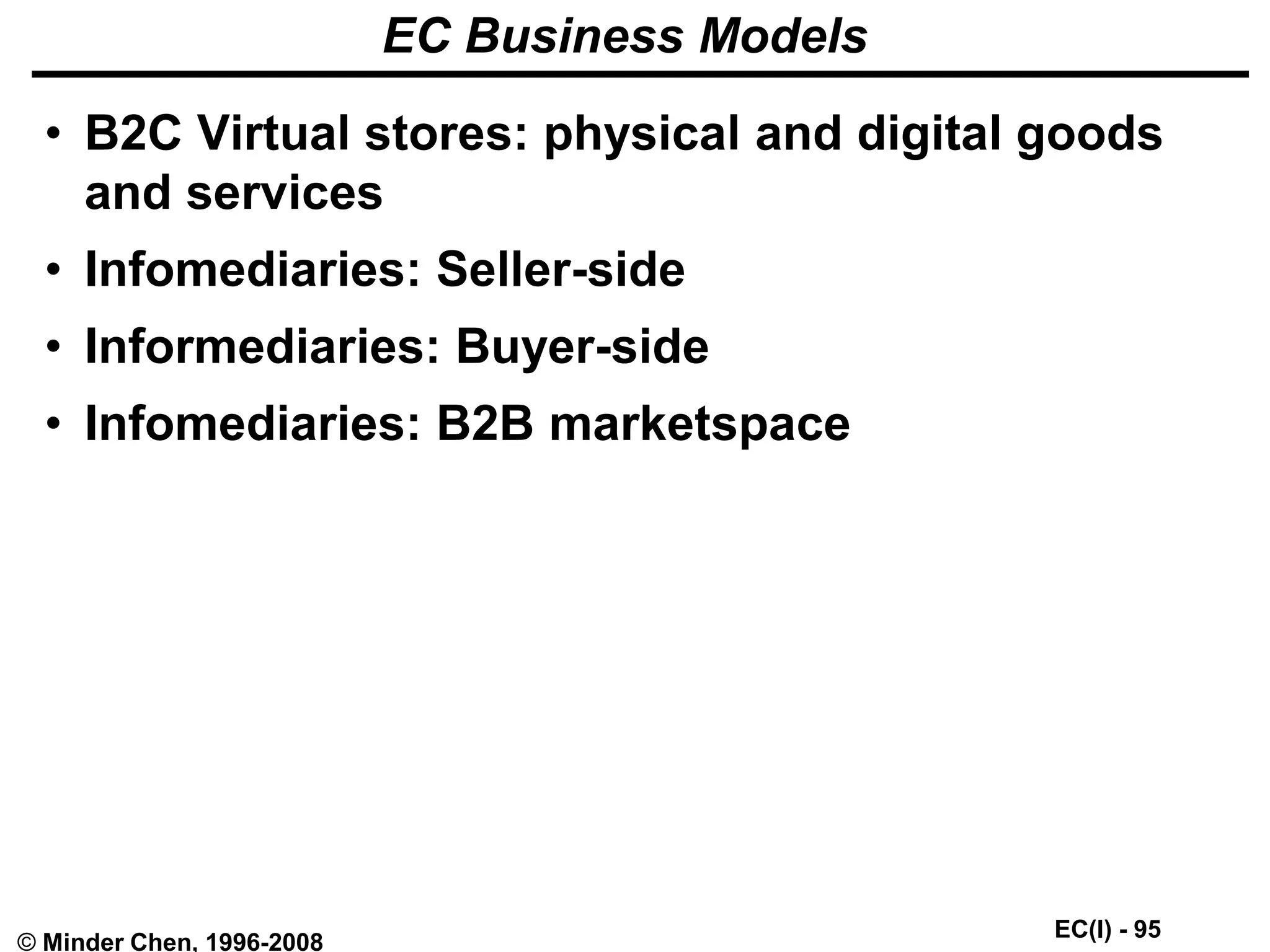 EC(I) - 95
© Minder Chen, 1996-2008
EC Business Models
• B2C Virtual stores: physical and digital goods
and services
• Infomediaries: Seller-side
• Informediaries: Buyer-side
• Infomediaries: B2B marketspace
 