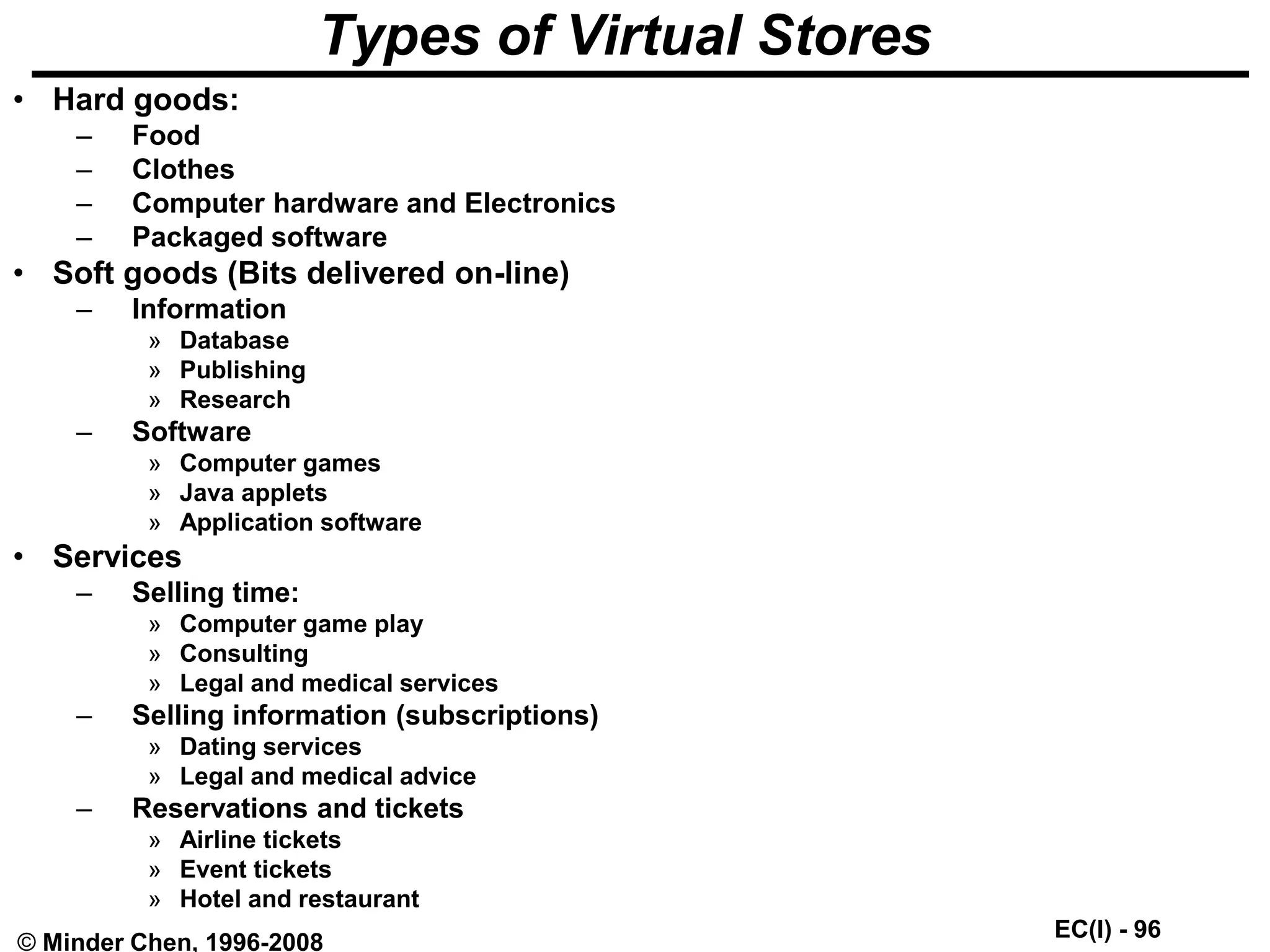 EC(I) - 96
© Minder Chen, 1996-2008
Types of Virtual Stores
• Hard goods:
– Food
– Clothes
– Computer hardware and Electronics
– Packaged software
• Soft goods (Bits delivered on-line)
– Information
» Database
» Publishing
» Research
– Software
» Computer games
» Java applets
» Application software
• Services
– Selling time:
» Computer game play
» Consulting
» Legal and medical services
– Selling information (subscriptions)
» Dating services
» Legal and medical advice
– Reservations and tickets
» Airline tickets
» Event tickets
» Hotel and restaurant
 