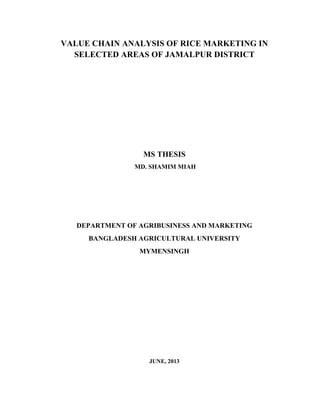 VALUE CHAIN ANALYSIS OF RICE MARKETING IN
SELECTED AREAS OF JAMALPUR DISTRICT
MS THESIS
MD. SHAMIM MIAH
DEPARTMENT OF AGRIBUSINESS AND MARKETING
BANGLADESH AGRICULTURAL UNIVERSITY
MYMENSINGH
JUNE, 2013
 