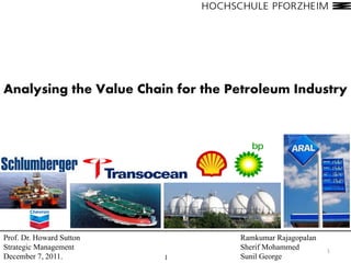 Analysing the Value Chain for the Petroleum Industry




Prof. Dr. Howard Sutton            Ramkumar Rajagopalan
Strategic Management               Sherif Mohammed        1
December 7, 2011.         1        Sunil George
 