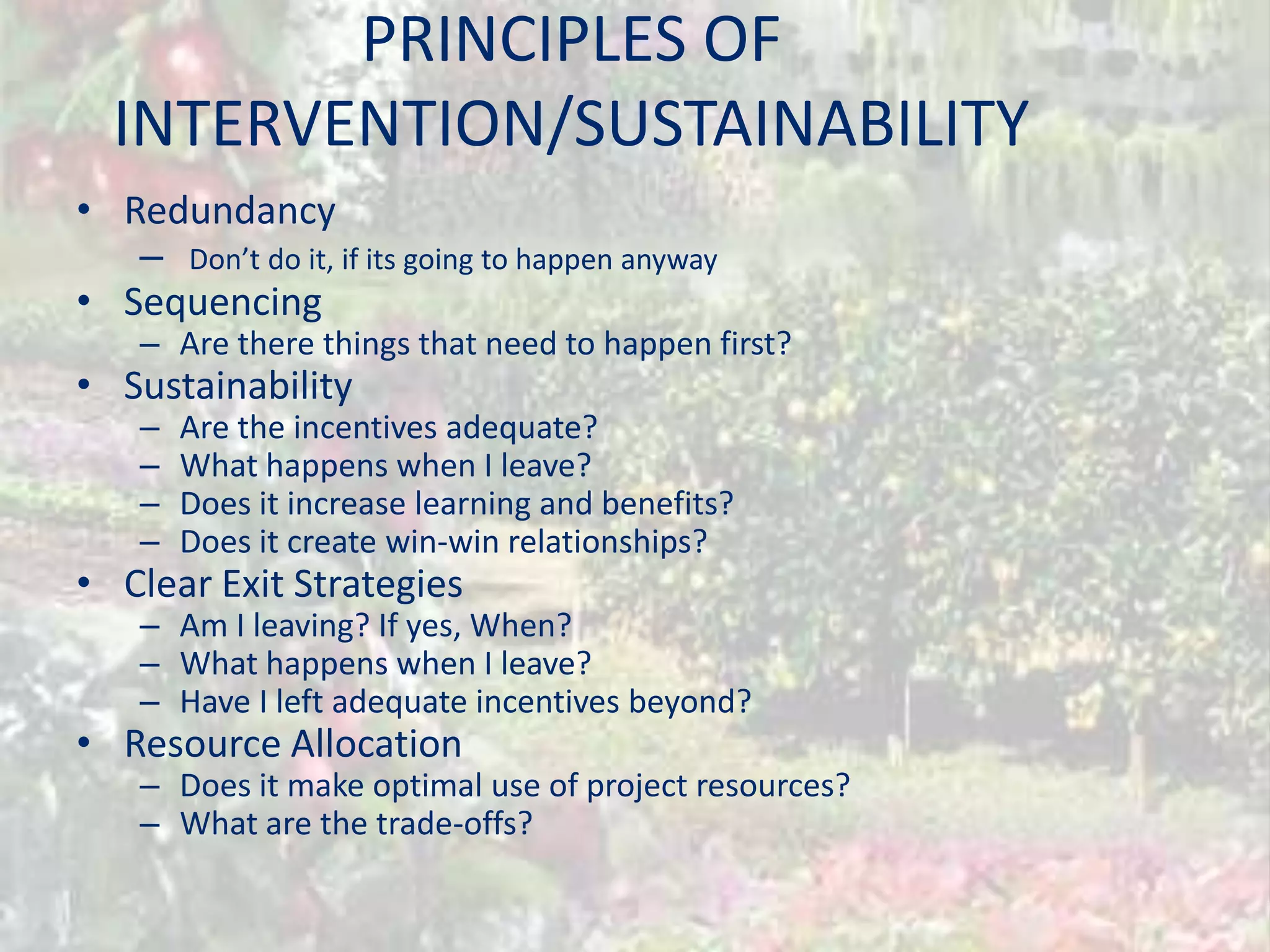 PRINCIPLES OF
  INTERVENTION/SUSTAINABILITY
• Redundancy
   – Don’t do it, if its going to happen anyway
• Sequencing
    – Are there things that need to happen first?
• Sustainability
    –   Are the incentives adequate?
    –   What happens when I leave?
    –   Does it increase learning and benefits?
    –   Does it create win-win relationships?
• Clear Exit Strategies
    – Am I leaving? If yes, When?
    – What happens when I leave?
    – Have I left adequate incentives beyond?
• Resource Allocation
    – Does it make optimal use of project resources?
    – What are the trade-offs?
 