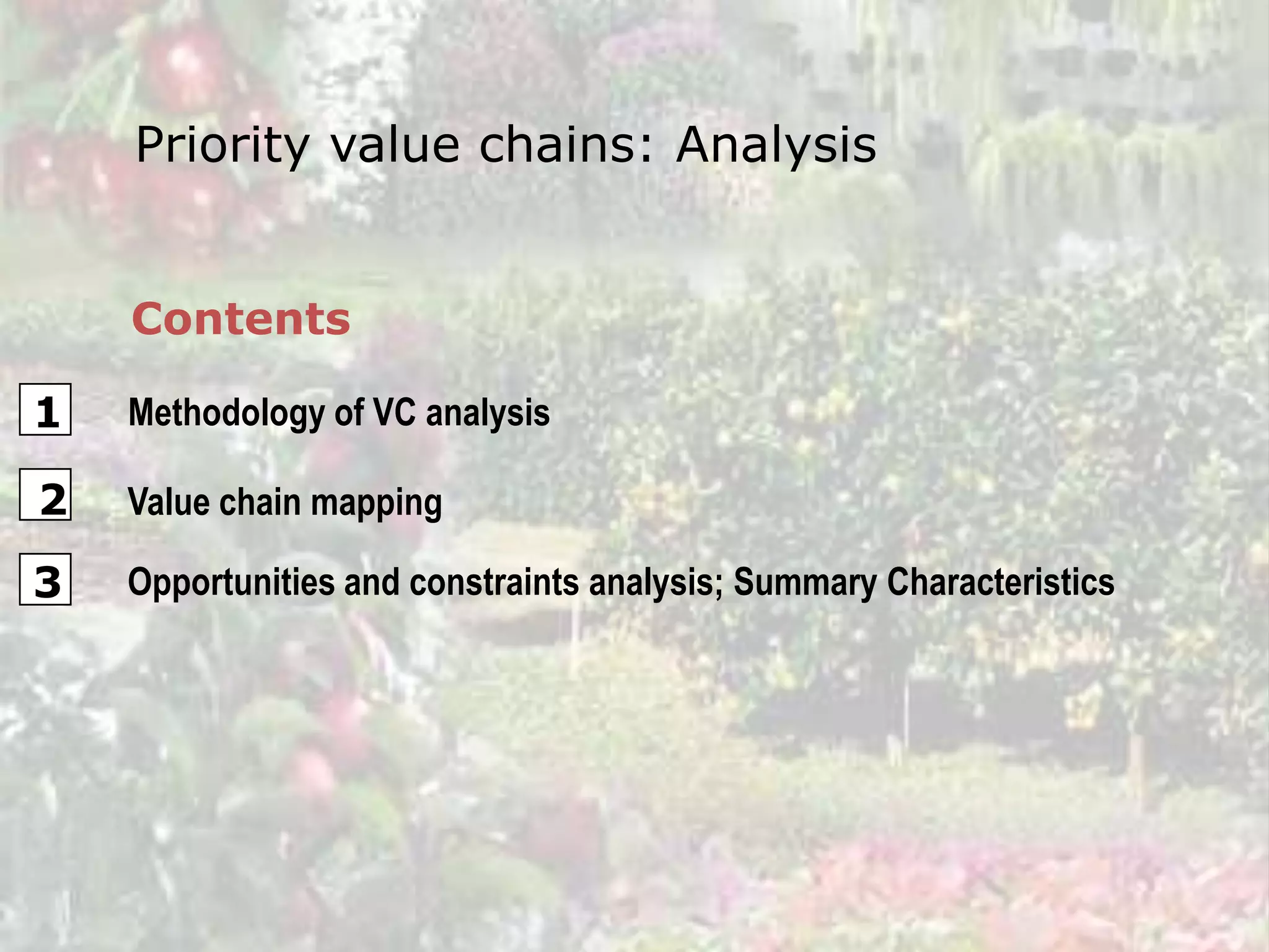 Priority value chains: Analysis


    Contents

1   Methodology of VC analysis

2   Value chain mapping

3   Opportunities and constraints analysis; Summary Characteristics
 