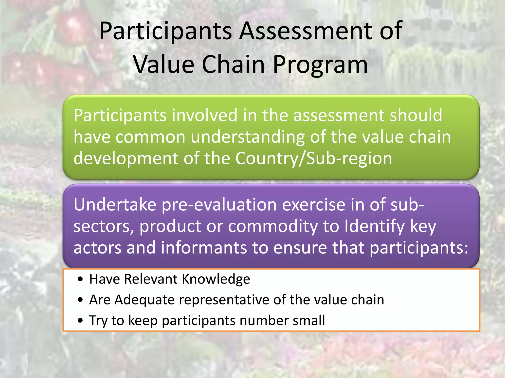 Participants Assessment of
      Value Chain Program
Participants involved in the assessment should
have common understanding of the value chain
development of the Country/Sub-region

Undertake pre-evaluation exercise in of sub-
sectors, product or commodity to Identify key
actors and informants to ensure that participants:
• Have Relevant Knowledge
• Are Adequate representative of the value chain
• Try to keep participants number small
 