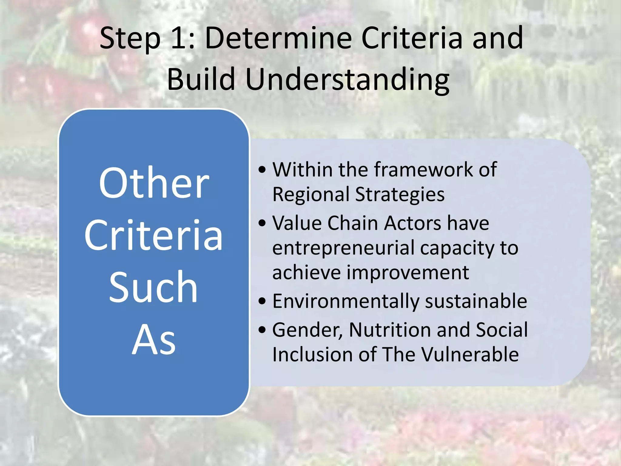 Step 1: Determine Criteria and
     Build Understanding

           • Within the framework of
 Other       Regional Strategies
           • Value Chain Actors have
Criteria     entrepreneurial capacity to
             achieve improvement
 Such      • Environmentally sustainable

   As      • Gender, Nutrition and Social
             Inclusion of The Vulnerable
 