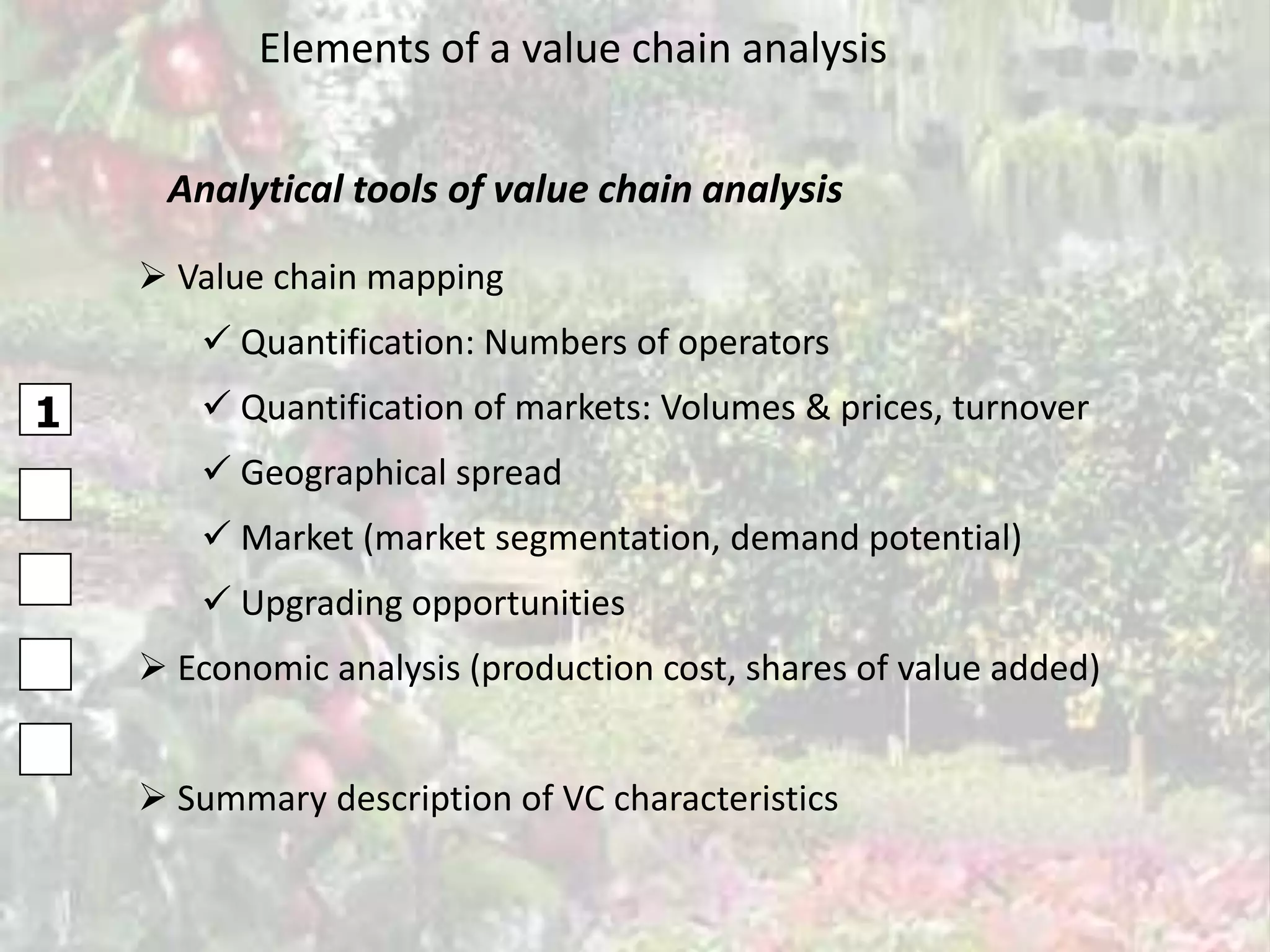 Elements of a value chain analysis


     Analytical tools of value chain analysis

     Value chain mapping
        Quantification: Numbers of operators
1       Quantification of markets: Volumes & prices, turnover
        Geographical spread
        Market (market segmentation, demand potential)
        Upgrading opportunities
     Economic analysis (production cost, shares of value added)


     Summary description of VC characteristics
 