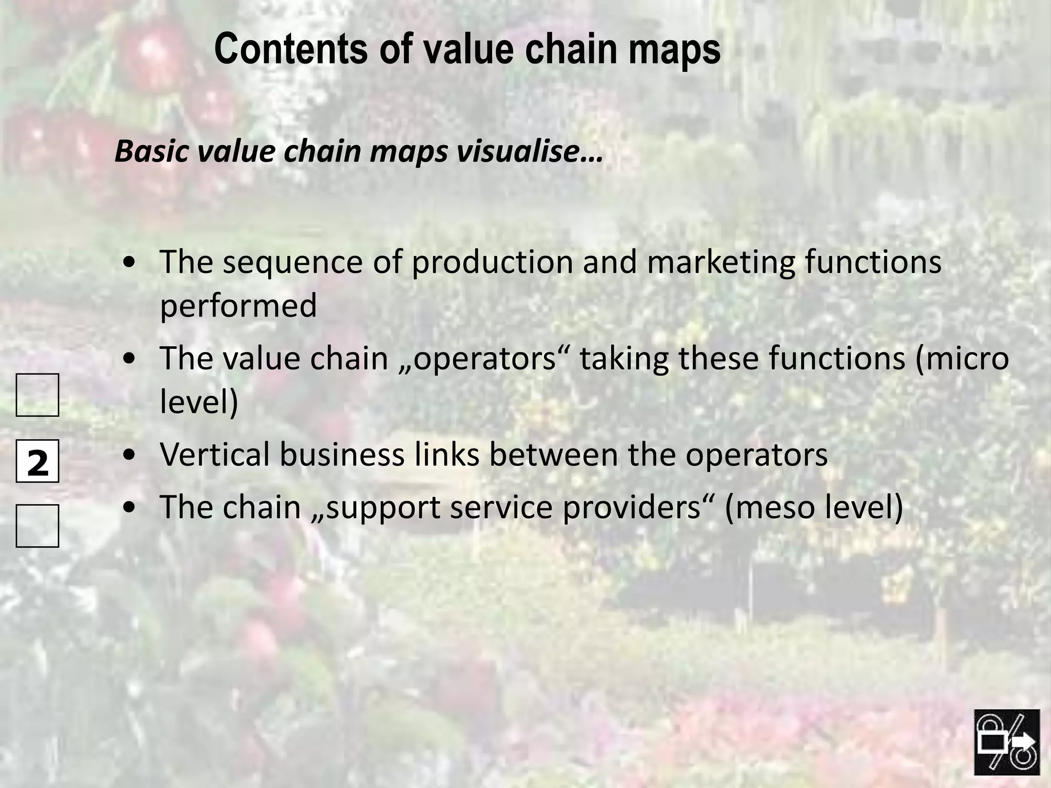 Contents of value chain maps

    Basic value chain maps visualise…


    • The sequence of production and marketing functions
      performed
    • The value chain „operators“ taking these functions (micro
      level)
2   • Vertical business links between the operators
    • The chain „support service providers“ (meso level)
 