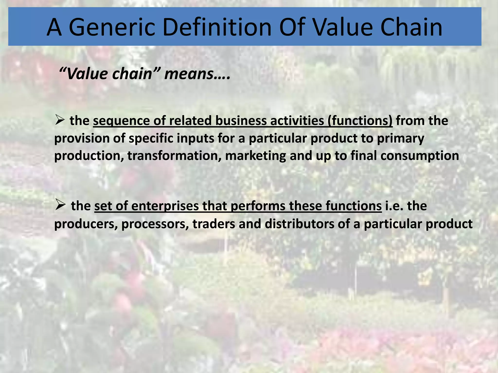A Generic Definition Of Value Chain
 “Value chain” means….

 the sequence of related business activities (functions) from the
provision of specific inputs for a particular product to primary
production, transformation, marketing and up to final consumption


 the set of enterprises that performs these functions i.e. the
producers, processors, traders and distributors of a particular product
 