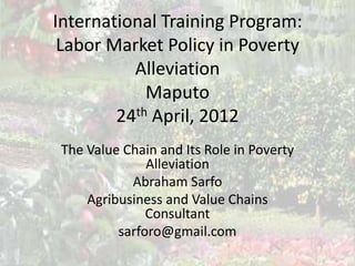International Training Program:
 Labor Market Policy in Poverty
          Alleviation
            Maputo
        24th April, 2012
 The Value Chain and Its Role in Poverty
               Alleviation
            Abraham Sarfo
     Agribusiness and Value Chains
               Consultant
          sarforo@gmail.com
 