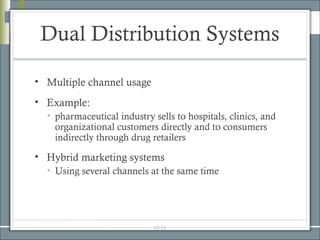 Dual Distribution Systems

• Multiple channel usage
• Example:
  • pharmaceutical industry sells to hospitals, clinics, and
    organizational customers directly and to consumers
    indirectly through drug retailers

• Hybrid marketing systems
  • Using several channels at the same time




                            15-11
 