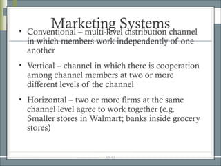 •
         Marketing Systemschannel
    Conventional – multi-level distribution
    in which members work independently of one
    another
• Vertical – channel in which there is cooperation
  among channel members at two or more
  different levels of the channel
• Horizontal – two or more firms at the same
  channel level agree to work together (e.g.
  Smaller stores in Walmart; banks inside grocery
  stores)


                        15-13
 
