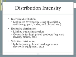 Distribution Intensity
• Intensive distribution
  • Maximize coverage by using all available
    outlets (e.g. gum, sodas, milk, bread, etc.)
• Exclusive distribution
  • Limited outlets in a region
  • Generally for high priced products (e.g. cars,
    jewelry, pianos, etc.)
• Selective distribution
  • In between (e.g. house hold appliances,
    electronic equipment, etc.)

                         15-16
 