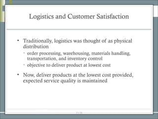 Logistics and Customer Satisfaction


• Traditionally, logistics was thought of as physical
  distribution
  • order processing, warehousing, materials handling,
    transportation, and inventory control
  • objective to deliver product at lowest cost

• Now, deliver products at the lowest cost provided,
  expected service quality is maintained




                           15-18
 