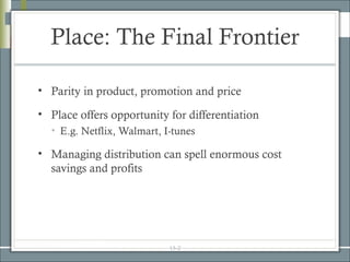 Place: The Final Frontier

• Parity in product, promotion and price

• Place offers opportunity for differentiation
  • E.g. Netflix, Walmart, I-tunes

• Managing distribution can spell enormous cost
  savings and profits




                            15-2
 