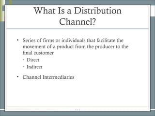 What Is a Distribution
            Channel?
• Series of firms or individuals that facilitate the
  movement of a product from the producer to the
  final customer
  • Direct
  • Indirect

• Channel Intermediaries




                           15-4
 