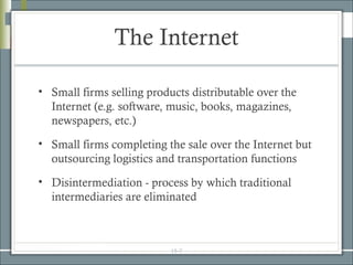 The Internet

• Small firms selling products distributable over the
  Internet (e.g. software, music, books, magazines,
  newspapers, etc.)
• Small firms completing the sale over the Internet but
  outsourcing logistics and transportation functions
• Disintermediation - process by which traditional
  intermediaries are eliminated



                           15-7
 