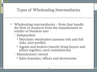 Types of Wholesaling Intermediaries


• Wholesaling intermediaries – firms that handle
  the flow of products from the manufacturer to
  retailer or business user
  • Independent
    • Merchant wholesalers (assume title and full
      risks, earn profits)
    • Agents and brokers (merely bring buyers and
      sellers together; earn commissions)
  • Manufacturer owned
    • Sales branches, offices and showrooms

                       15-8
 