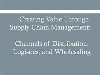 Creating Value Through
Supply Chain Management:

Channels of Distribution,
Logistics, and Wholesaling
 