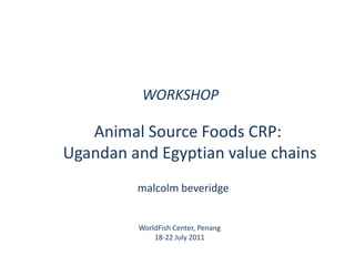 WORKSHOP Animal Source Foods CRP:  Ugandan and Egyptian value chains malcolmbeveridge WorldFish Center, Penang 18-22 July 2011 