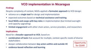 Transforming Lives and Landscapes with Trees
VCD implementation in Nicaragua
Findings
Despite complexity of context, NGOs applied a formulaic approach to VCD design:
▪ reliance on a single tool for design and implementation
▪ expected outcomes based on technical assistance and training
▪ local NGOs and coops with key roles in implementation (but limited oversight
and capacity upgrading)
▪ limited engagement with other chain actors, service providers, and researchers
Implications
Need for a broader approach to VCD, based on:
• combination of tools that account for multiple, context-specific needs of diverse
stakeholders
• deeper collaboration between key actors within and outside VC
• evidence-based reflection and learning
Opportunity
for CGIAR
 