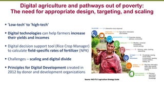 Transforming Lives and Landscapes with Trees
Digital agriculture and pathways out of poverty:
The need for appropriate design, targeting, and scaling
▪ 'Low-tech' to 'high-tech'
▪ Digital technologies can help farmers increase
their yields and incomes
▪ Digital decision support tool (Rice Crop Manager)
to calculate field-specific rates of fertilizer (NPK)
▪ Challenges – scaling and digital divide
▪ Principles for Digital Development created in
2012 by donor and development organizations
 