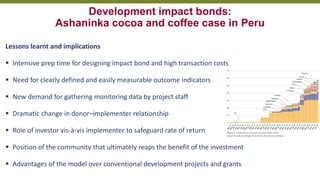 Transforming Lives and Landscapes with Trees
Development impact bonds:
Ashaninka cocoa and coffee case in Peru
Lessons learnt and implications
▪ Intensive prep time for designing impact bond and high transaction costs
▪ Need for clearly defined and easily measurable outcome indicators
▪ New demand for gathering monitoring data by project staff
▪ Dramatic change in donor–implementer relationship
▪ Role of investor vis-à-vis implementer to safeguard rate of return
▪ Position of the community that ultimately reaps the benefit of the investment
▪ Advantages of the model over conventional development projects and grants
 