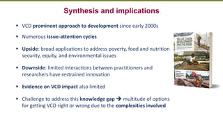 Transforming Lives and Landscapes with Trees
Synthesis and implications
▪ VCD prominent approach to development since early 2000s
▪ Numerous issue-attention cycles
▪ Upside: broad applications to address poverty, food and nutrition
security, equity, and environmental issues
▪ Downside: limited interactions between practitioners and
researchers have restrained innovation
▪ Evidence on VCD impact also limited
▪ Challenge to address this knowledge gap ➔ multitude of options
for getting VCD right or wrong due to the complexities involved
 
