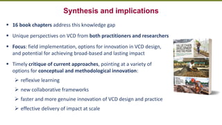 Transforming Lives and Landscapes with Trees
Synthesis and implications
▪ 16 book chapters address this knowledge gap
▪ Unique perspectives on VCD from both practitioners and researchers
▪ Focus: field implementation, options for innovation in VCD design,
and potential for achieving broad-based and lasting impact
▪ Timely critique of current approaches, pointing at a variety of
options for conceptual and methodological innovation:
➢ reflexive learning
➢ new collaborative frameworks
➢ faster and more genuine innovation of VCD design and practice
➢ effective delivery of impact at scale
 