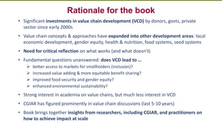 Transforming Lives and Landscapes with Trees
Rationale for the book
• Significant investments in value chain development (VCD) by donors, govts, private
sector since early 2000s
• Value chain concepts & approaches have expanded into other development areas: local
economic development, gender equity, health & nutrition, food systems, seed systems
• Need for critical reflection on what works (and what doesn’t)
• Fundamental questions unanswered: does VCD lead to …
➢ better access to markets for smallholders (inclusion)?
➢ increased value adding & more equitable benefit sharing?
➢ improved food security and gender equity?
➢ enhanced environmental sustainability?
• Strong interest in academia on value chains, but much less interest in VCD
• CGIAR has figured prominently in value chain discussions (last 5-10 years)
• Book brings together insights from researchers, including CGIAR, and practitioners on
how to achieve impact at scale
 