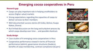 Transforming Lives and Landscapes with Trees
Emerging cocoa cooperatives in Peru
Research gap
▪ Coops can play important role in helping smallholders to
access (higher value) markets
▪ Strong expectations regarding the capacities of coops to
deliver services to their members
▪ Well-documented success stories (El Ceibo, Bolivia; Kuapa
Kokoo, Ghana)
▪ But limited discussion on the long and turbulent process by
which coops develop over time … and possible shortcuts
Study design
▪ Case studies of 4 emerging cocoa cooperatives in Peru
▪ Cooperative performance viewed in terms of financial
performance (admin), governance structures (leaders),
benefits of coop membership, contract compliance (buyers)
 