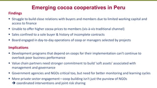 Transforming Lives and Landscapes with Trees
Emerging cocoa cooperatives in Peru
Findings
▪ Struggle to build close relations with buyers and members due to limited working capital and
access to finance
▪ Unable to offer higher cocoa prices to members (vis-à-vis traditional channel)
▪ Sales confined to a sole buyer & history of incomplete contracts
▪ Board engaged in day-to-day operations of coop or managers selected by projects
Implications
▪ Development programs that depend on coops for their implementation can't continue to
overlook poor business performance
▪ Value chain partners need stronger commitment to build 'soft assets' associated with
management and governance
▪ Government agencies and NGOs critical too, but need for better monitoring and learning cycles
▪ More private sector engagement—coop building isn't just the purview of NGOs
➔ coordinated interventions and joint risk sharing
 