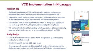 Transforming Lives and Landscapes with Trees
VCD implementation in Nicaragua
Research gap
▪ Challenge to get design of VCD 'right': complex business environment,
multiple stakeholders, resource constraints by smallholders and SMEs
▪ Stakeholder needs likely to change during VCD implementation in response
to market conditions, buyer requirements, and livelihoods dynamics
▪ Considerable body of work by CGIAR and others to design VCD approaches
and tools (e.g. LINK, PMCA, 5Capitals, VC Knowledge Clearinghouse)
▪ Yet, we have limited insights regarding which approaches & tools are actually
used and what needs have yet to be covered (ongoing study by PIM)
Study design
▪ Case study of 4 interventions led by INGOs in high value ag sectors (dairy,
horticulture, coffee, cocoa)
▪ 28 interviews with buyers, NGO reps, coops
▪ Covering: overall approach and tools applied, partnerships, achievements,
challenges, perceptions on needs for improved VCD design + implementation
 