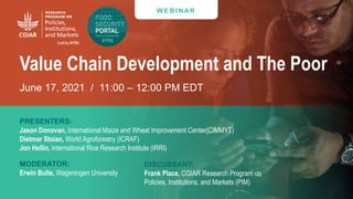 Transforming Lives and Landscapes with Trees
W E B I N AR
Value Chain Development and The Poor
June 17, 2021 / 11:00 – 12:00 PM EDT
PRESENTERS:
Jason Donovan, International Maize and Wheat Improvement Center(CIMMYT)
Dietmar Stoian, World Agroforestry (ICRAF)
Jon Hellin, International Rice Research Institute (IRRI)
MODERATOR:
Erwin Bulte, Wageningen University
DISCUSSANT:
Frank Place, CGIAR Research Program on
Policies, Institutions, and Markets (PIM)
 