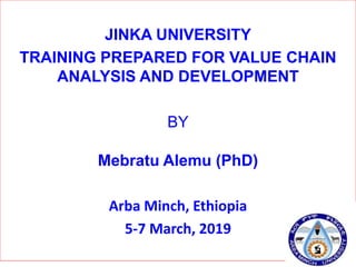 JINKA UNIVERSITY
TRAINING PREPARED FOR VALUE CHAIN
ANALYSIS AND DEVELOPMENT
BY
Mebratu Alemu (PhD)
Arba Minch, Ethiopia
5-7 March, 2019
 