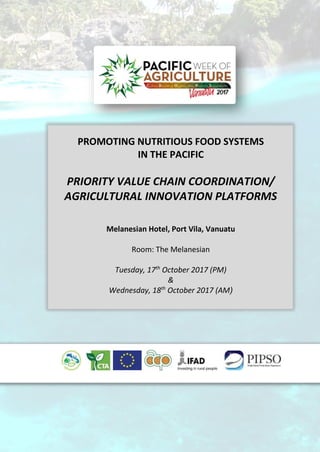PROMOTING NUTRITIOUS FOOD SYSTEMS
IN THE PACIFIC
PRIORITY VALUE CHAIN COORDINATION/
AGRICULTURAL INNOVATION PLATFORMS
Melanesian Hotel, Port Vila, Vanuatu
Room: The Melanesian
Tuesday, 17th
October 2017 (PM)
&
Wednesday, 18th
October 2017 (AM)
 