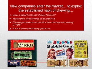 New companies enter the market… to exploit
the established habit of chewing…
 Sugar is added to increase chewing “addiction”
 Healthy shots are abandoned as too expensive
 Chewing gum products do not melt in the mouth any more, causing
LITTER!
 The true value of the chewing gum is lost
 