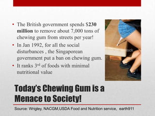 Today’s Chewing Gum is a
Menace to Society!
• The British government spends $230
million to remove about 7,000 tons of
chewing gum from streets per year!
• In Jan 1992, for all the social
disturbances , the Singaporean
government put a ban on chewing gum.
• It ranks 3rd of foods with minimal
nutritional value
Source: Wrigley, NACGM,USDA Food and Nutrition service, earth911
 