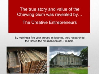 The true story and value of the
Chewing Gum was revealed by…
The Creative Entrepreneurs
By making a five year survey in libraries, they researched
the files in the old mansion of C. Bubble!
 
