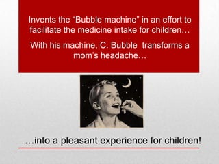 Invents the “Bubble machine” in an effort to
facilitate the medicine intake for children…
With his machine, C. Bubble transforms a
mom’s headache…
…into a pleasant experience for children!
 