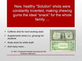 In 1901, Christopher Bubble becomes the first
American billionaire…
New, healthy “Solution” shots were
constantly invented, making chewing
gums the ideal “snack” for the whole
family …
 Caffeine shot for hard working dads
 Supplements shots (i.e. ginseng) for
students
 Soda shots for white teeth
 And many more…
 