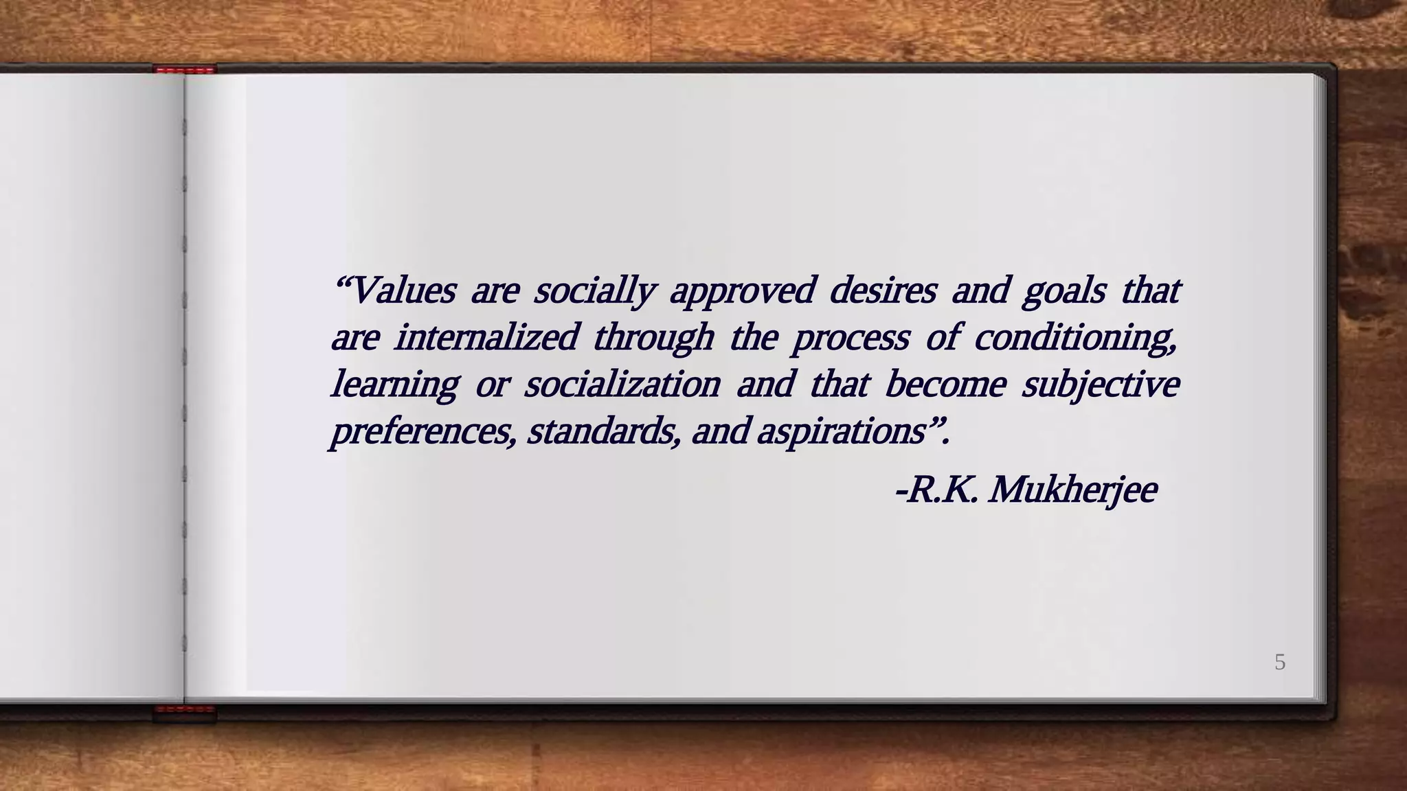 “
5
“Values are socially approved desires and goals that
are internalized through the process of conditioning,
learning or socialization and that become subjective
preferences, standards, and aspirations”.
-R.K. Mukherjee
 