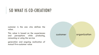 SO WHAT IS CO-CREATION?

customer is the one who defines the
value.
This value is based on the experiences
and perceptions while producing,
consuming or using the service
generation and ongoing realization of
mutual firm-customer value

customer

organization

 