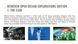 HEINEKEN OPEN DESIGN EXPLORATIONS EDITION
1: THE CLUB
Global brewer Heineken recruited a virtual team of 19 young emerging designers from four
different continents to develop a concept club of the future, which was brought to life as a pop-up
club in Via Bugatti in Zona Tortona, Milan 2012. The co-creation team of fashion, product, motion,
interior and graphic designers came from Milan, Sao Paolo, New York and Tokyo. To stimulate
ideas, the co-creation team had access to an online panel of 100 clubbers.

 