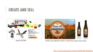 CREATE AND SELL

Lego FACTORY

Danish Vores Øl (‘Our Beer’) world's first open-source beer

http://trendwatching.com/trends/CUSTOMER-MADE.htm

 