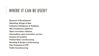 WHERE IT CAN BE USED?
Research & Development
Marketing, Design & Idea
Collective Intelligence & Prediction
HR & Freelancers platforms
Open innovation software
Intermediary open innovation services
Creative Co-creation
Product Ideas crowdsourcing
Branding & Design crowdsourcing
Peer Production & P2P
Public Crowdsourcing

 