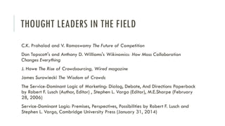 THOUGHT LEADERS IN THE FIELD
C.K. Prahalad and V. Ramaswamy The Future of Competition
Don Tapscott's and Anthony D. Williams's Wikinomics: How Mass Collaboration
Changes Everything

J. Howe The Rise of Crowdsourcing, Wired magazine
James Surowiecki The Wisdom of Crowds
The Service-Dominant Logic of Marketing: Dialog, Debate, And Directions Paperback
by Robert F. Lusch (Author, Editor) , Stephen L. Vargo (Editor), M.E.Sharpe (February
28, 2006)
Service-Dominant Logic: Premises, Perspectives, Possibilities by Robert F. Lusch and
Stephen L. Vargo, Cambridge University Press (January 31, 2014)

 