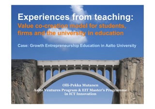 Experiences from teaching:
Value co-creation model for students,
firms and the university in education
Case: Growth Entrepreneurship Education in Aalto University
Olli-Pekka Mutanen
Aalto Ventures Program & EIT Master’s Programme
in ICT Innovation
 